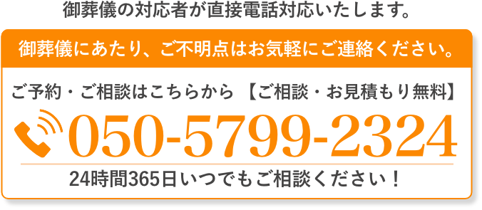 ご葬儀の対応者が直接電話対応いたします。 ご葬儀にあたり、ご不明点はお気軽にご連絡ください 050-5799-2324